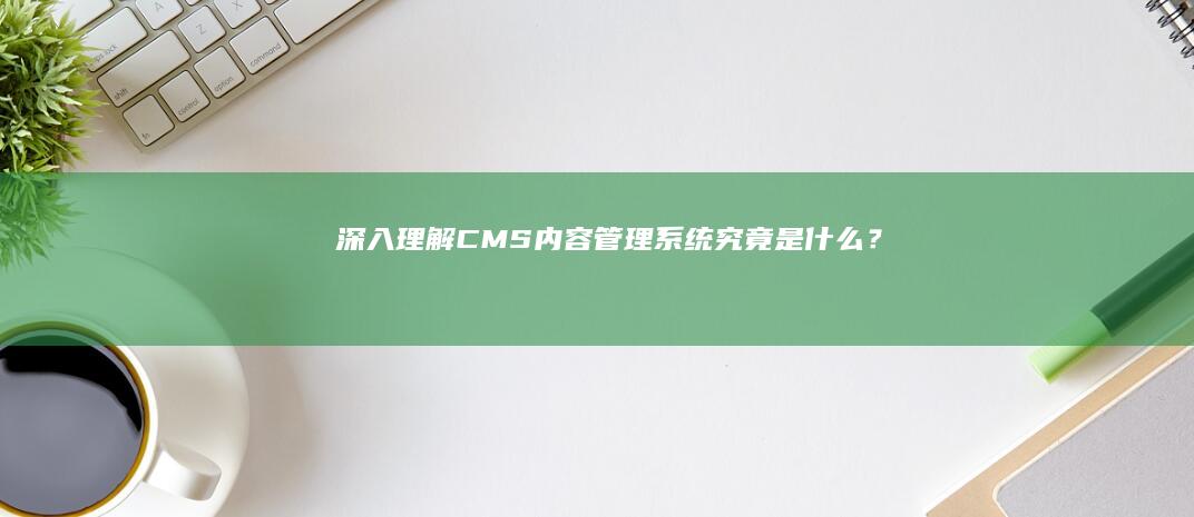 深入理解CMS：内容管理系统究竟是什么？